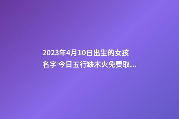 2023年4月10日出生的女孩名字 今日五行缺木火免费取名